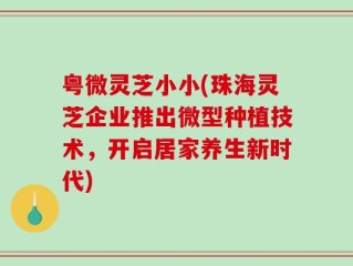 粤微灵芝小小(珠海灵芝企业推出微型种植技术，开启居家养生新时代)