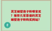 灵芝破壁孢子粉哪家买？推荐几家靠谱的灵芝破壁孢子粉购买网站？