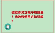 破壁赤灵芝孢子粉胶囊？功效和使用方法详解？