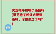 灵芝孢子粉喝了通便吗(灵芝孢子粉促进肠道通畅，你尝试过了吗？)