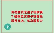 葵花牌灵芝孢子粉胶囊？破壁灵芝孢子粉每天服用几次，每次服多少