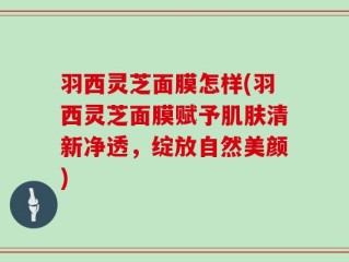 羽西灵芝面膜怎样(羽西灵芝面膜赋予肌肤清新净透，绽放自然美颜)
