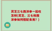 灵芝三七西洋参一起吃怎样(灵芝、三七和西洋参如何搭配食用？)