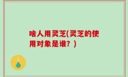 啥人用灵芝(灵芝的使用对象是谁？)