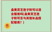 桑黄灵芝孢子粉可以混合服用吗(桑黄灵芝孢子粉可否与其他补品搭配服用？)