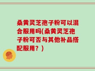 桑黄灵芝孢子粉可以混合服用吗(桑黄灵芝孢子粉可否与其他补品搭配服用？)