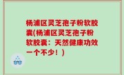 杨浦区灵芝孢子粉软胶囊(杨浦区灵芝孢子粉软胶囊：天然健康功效一个不少！)