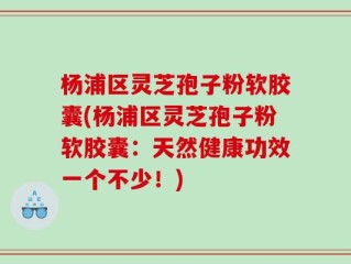 杨浦区灵芝孢子粉软胶囊(杨浦区灵芝孢子粉软胶囊：天然健康功效一个不少！)