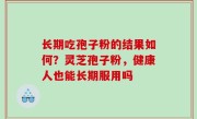 长期吃孢子粉的结果如何？灵芝孢子粉，健康人也能长期服用吗