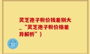 灵芝孢子粉价钱差别大_“灵芝孢子粉价格差异解析”)
