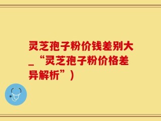 灵芝孢子粉价钱差别大_“灵芝孢子粉价格差异解析”)