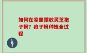 如何在家里摆放灵芝孢子粉？孢子粉种植全过程