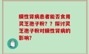 膜性肾病患者能否食用灵芝孢子粉？？探讨灵芝孢子粉对膜性肾病的影响？