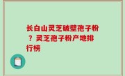 长白山灵芝破壁孢子粉 ？灵芝孢子粉产地排行榜