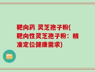 靶向药 灵芝孢子粉(靶向性灵芝孢子粉：精准定位健康需求)
