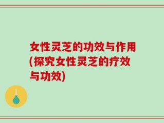 女性灵芝的功效与作用(探究女性灵芝的疗效与功效)