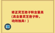 修正灵芝孢子粉含量高(高含量灵芝孢子粉，功效独具！)