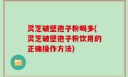 灵芝破壁孢子粉喝多(灵芝破壁孢子粉饮用的正确操作方法)