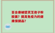 百合康破壁灵芝孢子粉胶囊？提高免疫力的健康保健品？