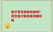 孢子灵芝粉能抗癌吗？灵芝孢子粉抗癌效果好吗