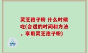 灵芝孢子粉 什么时候吃(合适的时间和方法，享用灵芝孢子粉)