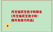 丹芝福灵芝孢子粉取名(丹芝福灵芝孢子粉：提升免疫力珍品)