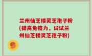 兰州仙芝楼灵芝孢子粉(提高免疫力，试试兰州仙芝楼灵芝孢子粉)