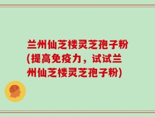 兰州仙芝楼灵芝孢子粉(提高免疫力，试试兰州仙芝楼灵芝孢子粉)