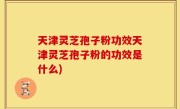 天津灵芝孢子粉功效天津灵芝孢子粉的功效是什么)