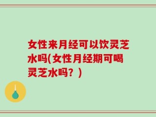 女性来月经可以饮灵芝水吗(女性月经期可喝灵芝水吗？)