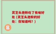 灵芝头孢粉吃了有啥好处 (灵芝头孢粉的好处：你知道吗？)