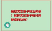 破壁灵芝孢子粉治抑郁？解析灵芝孢子粉对抑郁症的功效？