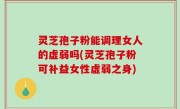 灵芝孢子粉能调理女人的虚弱吗(灵芝孢子粉可补益女性虚弱之身)