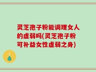 灵芝孢子粉能调理女人的虚弱吗(灵芝孢子粉可补益女性虚弱之身)