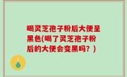 喝灵芝孢子粉后大便呈黑色(喝了灵芝孢子粉后的大便会变黑吗？)
