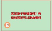 灵芝孢子粉明目吗？枸杞和灵芝可以泡水喝吗