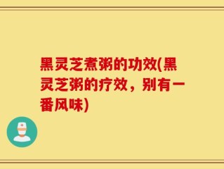 黑灵芝煮粥的功效(黑灵芝粥的疗效，别有一番风味)