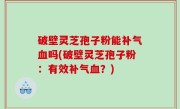 破壁灵芝孢子粉能补气血吗(破壁灵芝孢子粉：有效补气血？)