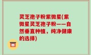 灵芝孢子粉紫微星(紫微星灵芝孢子粉——自然垂直种植，纯净健康的选择)