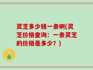 灵芝多少钱一条啊(灵芝价格查询：一条灵芝的价格是多少？)