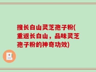 搜长白山灵芝孢子粉(重返长白山，品味灵芝孢子粉的神奇功效)