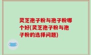 灵芝孢子粉与孢子粉哪个好(灵芝孢子粉与孢子粉的选择问题)