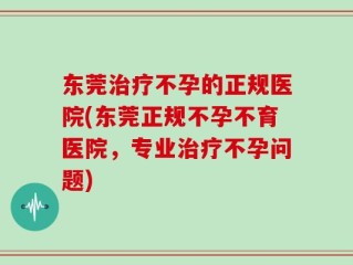 东莞治疗不孕的正规医院(东莞正规不孕不育医院，专业治疗不孕问题)