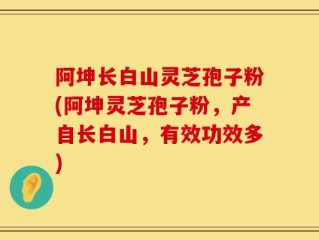 阿坤长白山灵芝孢子粉(阿坤灵芝孢子粉，产自长白山，有效功效多)