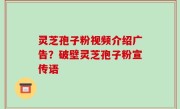 灵芝孢子粉视频介绍广告？破壁灵芝孢子粉宣传语