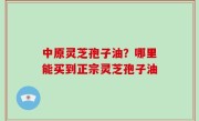 中原灵芝孢子油？哪里能买到正宗灵芝孢子油