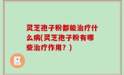 灵芝孢子粉都能治疗什么病(灵芝孢子粉有哪些治疗作用？)