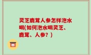 灵芝鹿茸人参怎样泡水喝(如何泡水喝灵芝、鹿茸、人参？)
