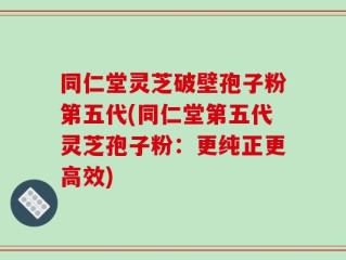同仁堂灵芝破壁孢子粉第五代(同仁堂第五代灵芝孢子粉：更纯正更高效)