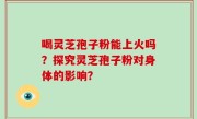 喝灵芝孢子粉能上火吗？探究灵芝孢子粉对身体的影响？